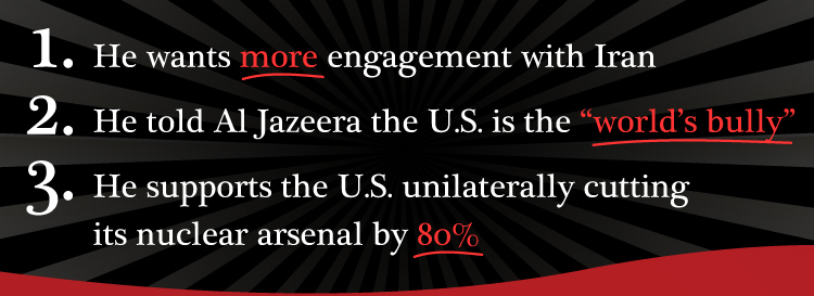 1. He wants MORE engagement with Iran 2. He told Al Jezeera the U.S. is the "WORLD'S BULLY" 3. He supports the U.S. unilaterally cutting its nuclear arsenal by 80%